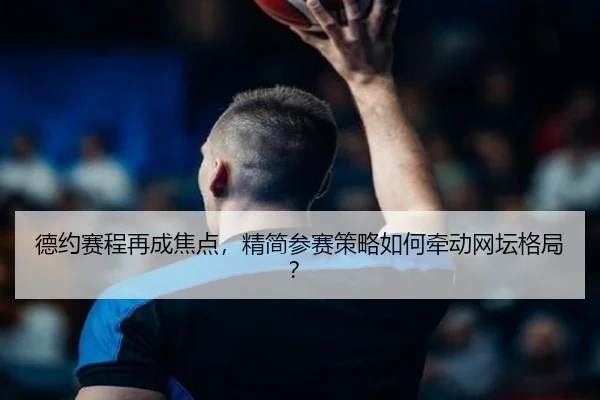 德约赛程再成焦点，精简参赛策略如何牵动网坛格局？